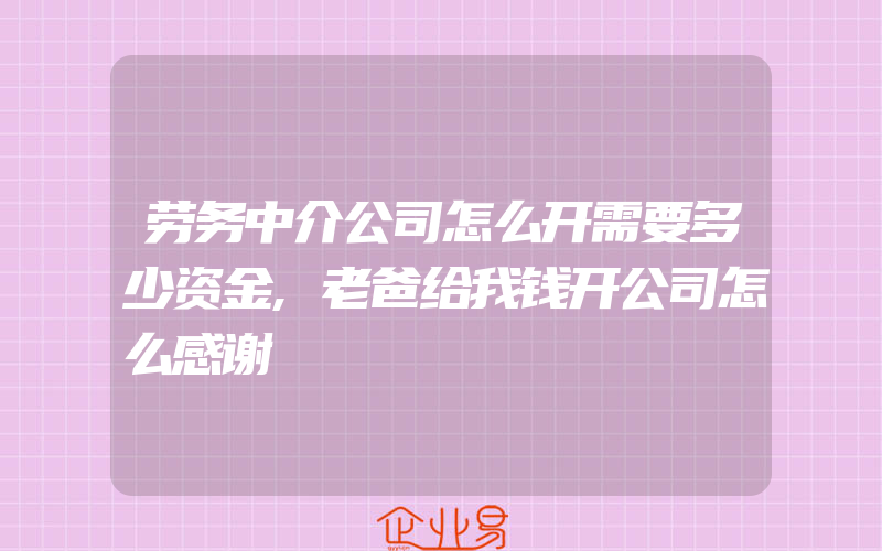 劳务中介公司怎么开需要多少资金,老爸给我钱开公司怎么感谢