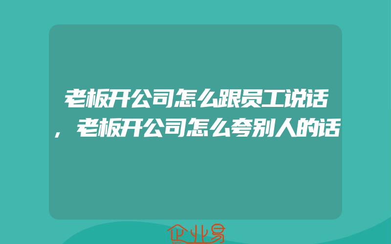 老板开公司怎么跟员工说话,老板开公司怎么夸别人的话