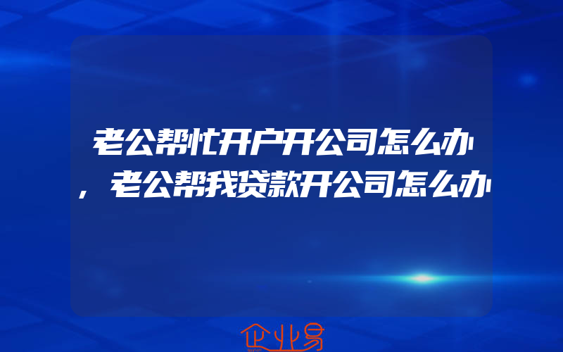 老公帮忙开户开公司怎么办,老公帮我贷款开公司怎么办