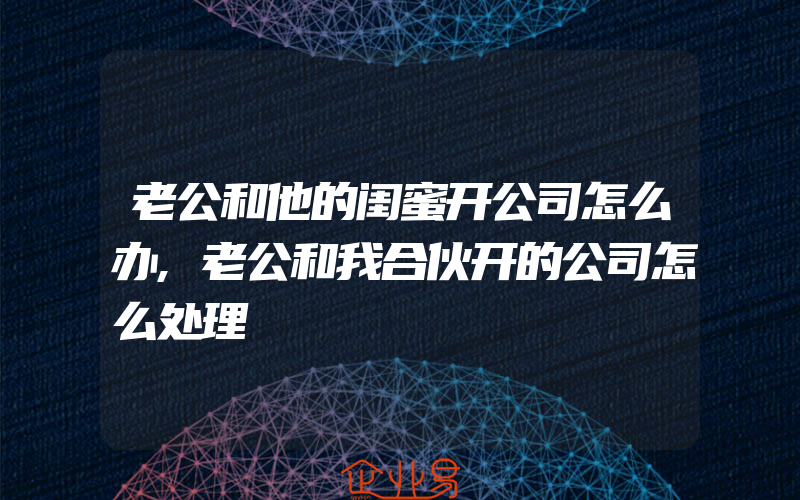 老公和他的闺蜜开公司怎么办,老公和我合伙开的公司怎么处理