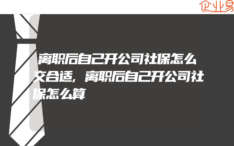 离职后自己开公司社保怎么交合适,离职后自己开公司社保怎么算