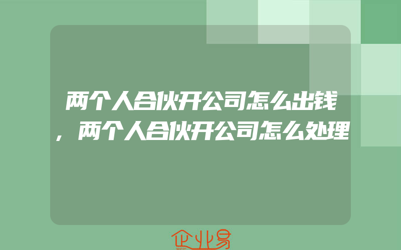 两个人合伙开公司怎么出钱,两个人合伙开公司怎么处理