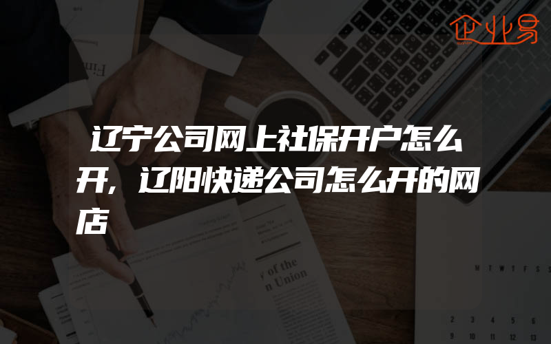 辽宁公司网上社保开户怎么开,辽阳快递公司怎么开的网店