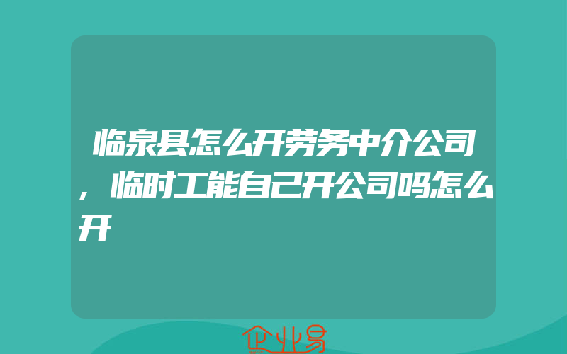 临泉县怎么开劳务中介公司,临时工能自己开公司吗怎么开