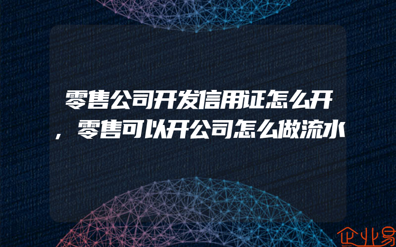 零售公司开发信用证怎么开,零售可以开公司怎么做流水