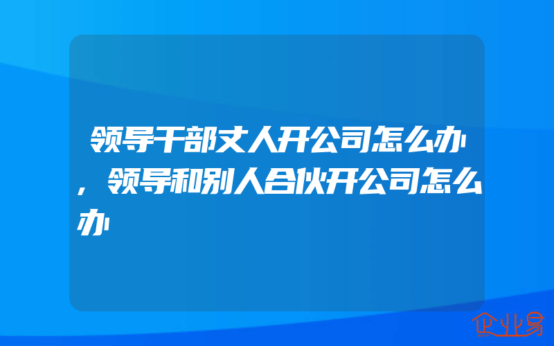 领导干部丈人开公司怎么办,领导和别人合伙开公司怎么办