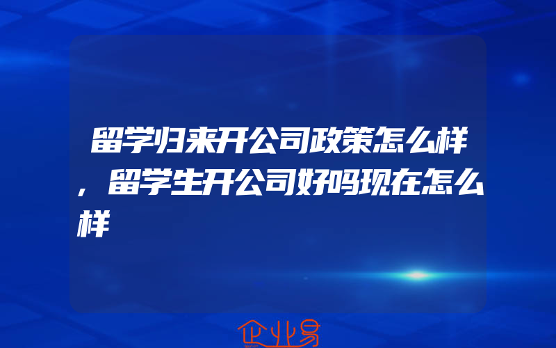 留学归来开公司政策怎么样,留学生开公司好吗现在怎么样