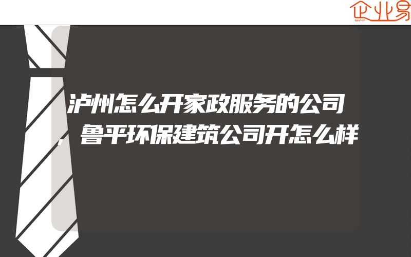 泸州怎么开家政服务的公司,鲁平环保建筑公司开怎么样