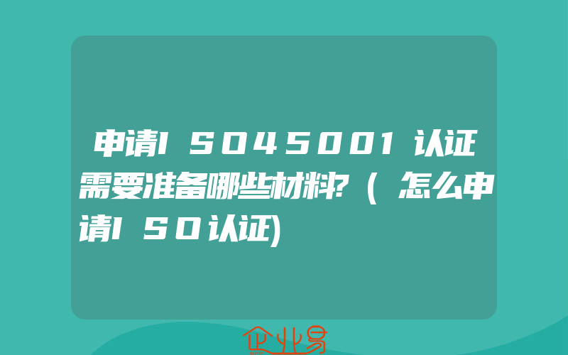 申请ISO45001认证需要准备哪些材料?(怎么申请ISO认证)