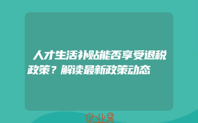 人才生活补贴能否享受退税政策？解读最新政策动态