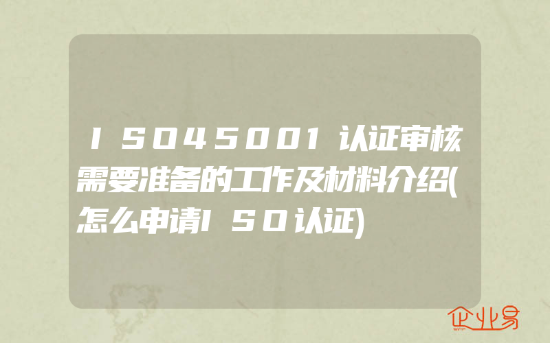 ISO45001认证审核需要准备的工作及材料介绍(怎么申请ISO认证)