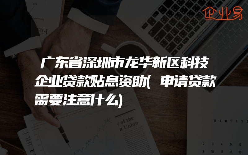 广东省深圳市龙华新区科技企业贷款贴息资助(申请贷款需要注意什么)