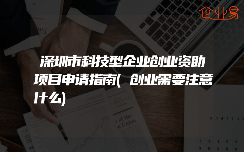 深圳市科技型企业创业资助项目申请指南(创业需要注意什么)