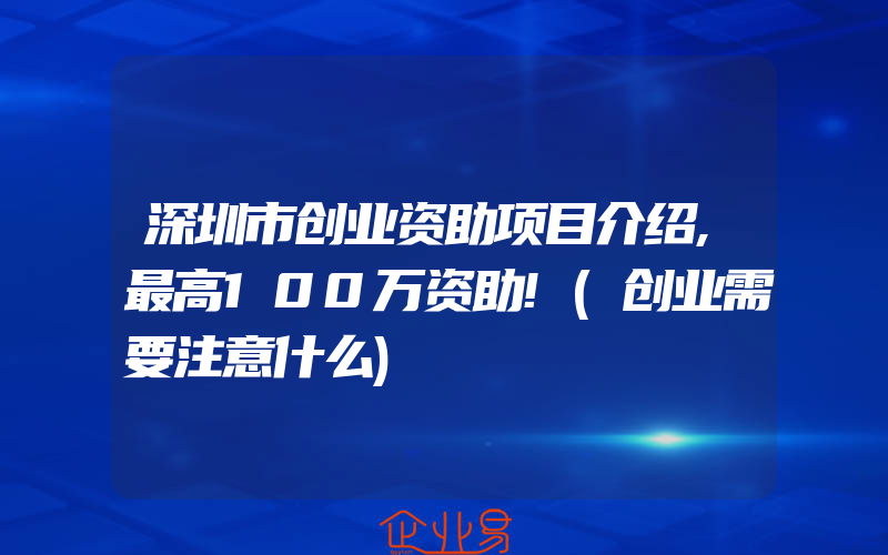 深圳市创业资助项目介绍,最高100万资助!(创业需要注意什么)