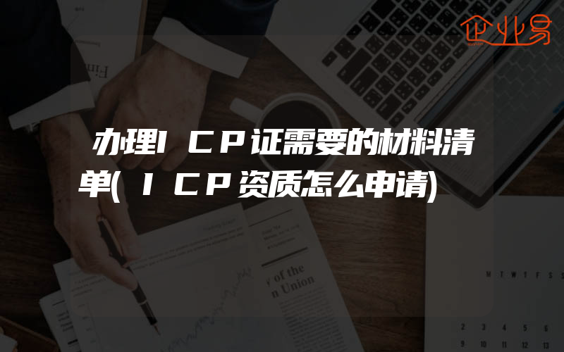 办理ICP证需要的材料清单(ICP资质怎么申请)