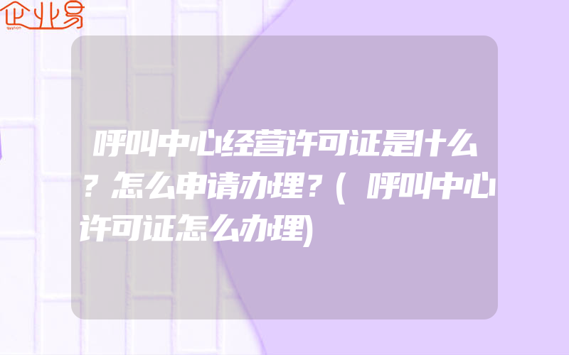 呼叫中心经营许可证是什么？怎么申请办理？(呼叫中心许可证怎么办理)