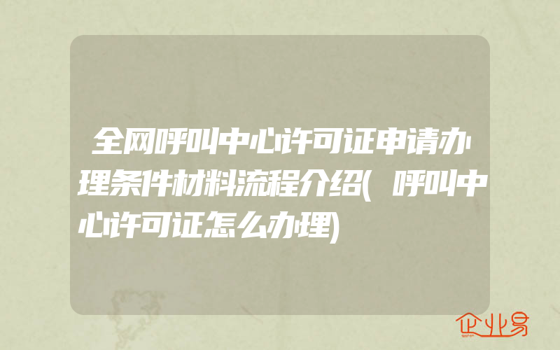 全网呼叫中心许可证申请办理条件材料流程介绍(呼叫中心许可证怎么办理)