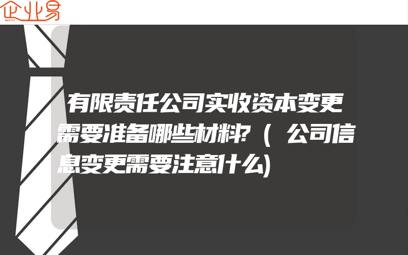 有限责任公司实收资本变更需要准备哪些材料?(公司信息变更需要注意什么)