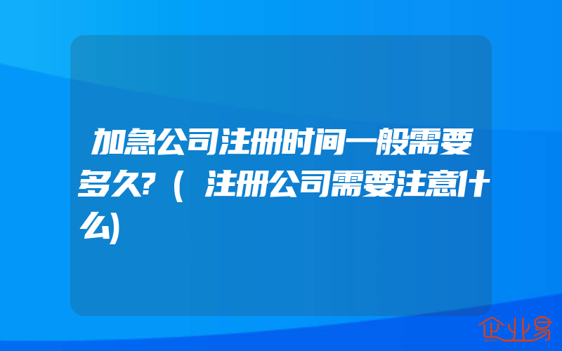 加急公司注册时间一般需要多久?(注册公司需要注意什么)