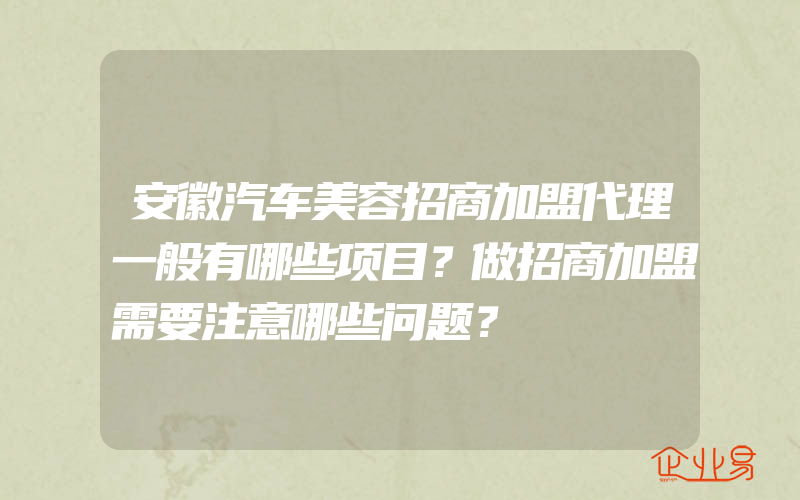 安徽汽车美容招商加盟代理一般有哪些项目？做招商加盟需要注意哪些问题？