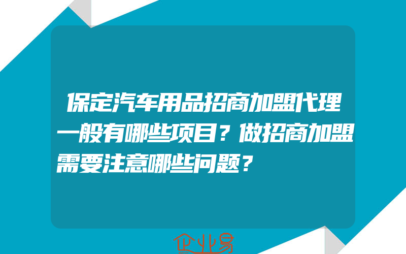 保定汽车用品招商加盟代理一般有哪些项目？做招商加盟需要注意哪些问题？