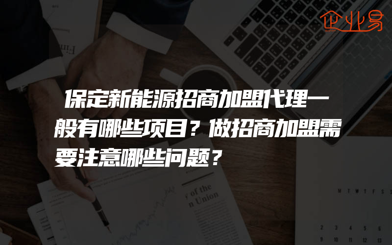 保定新能源招商加盟代理一般有哪些项目？做招商加盟需要注意哪些问题？