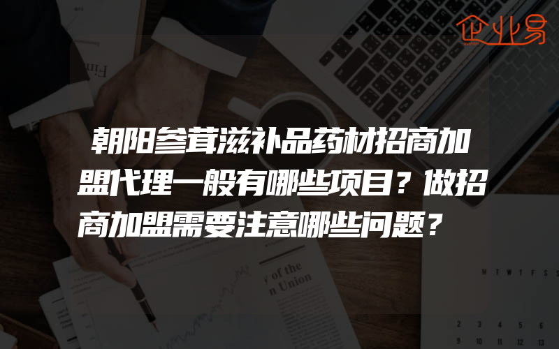 朝阳参茸滋补品药材招商加盟代理一般有哪些项目？做招商加盟需要注意哪些问题？