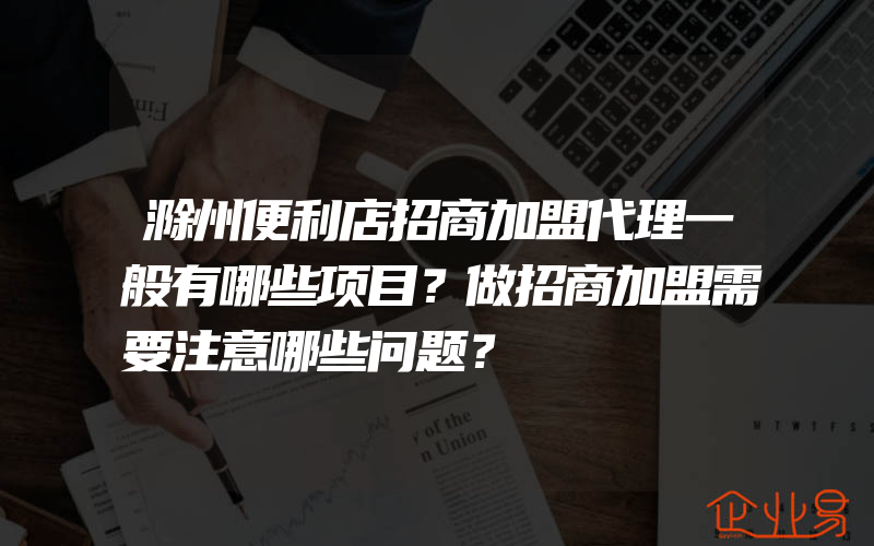 滁州便利店招商加盟代理一般有哪些项目？做招商加盟需要注意哪些问题？