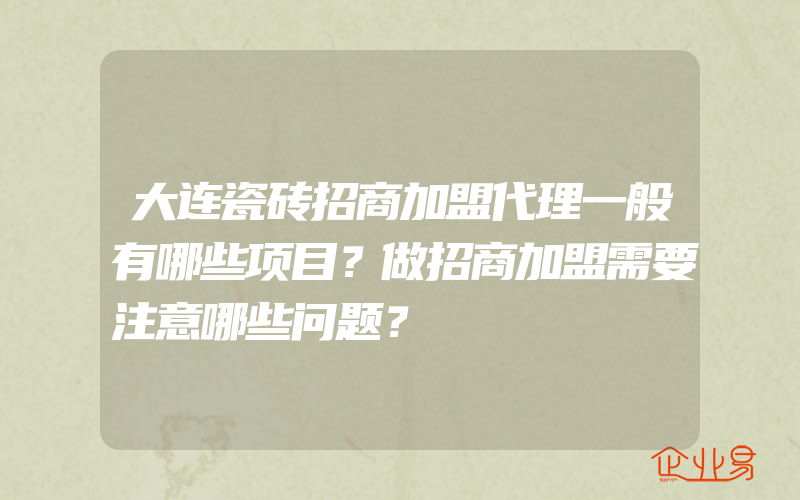 大连瓷砖招商加盟代理一般有哪些项目？做招商加盟需要注意哪些问题？