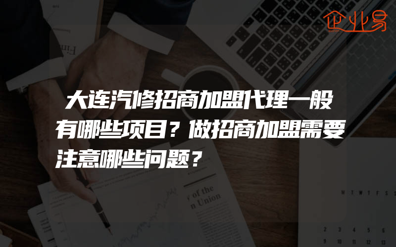 大连汽修招商加盟代理一般有哪些项目？做招商加盟需要注意哪些问题？