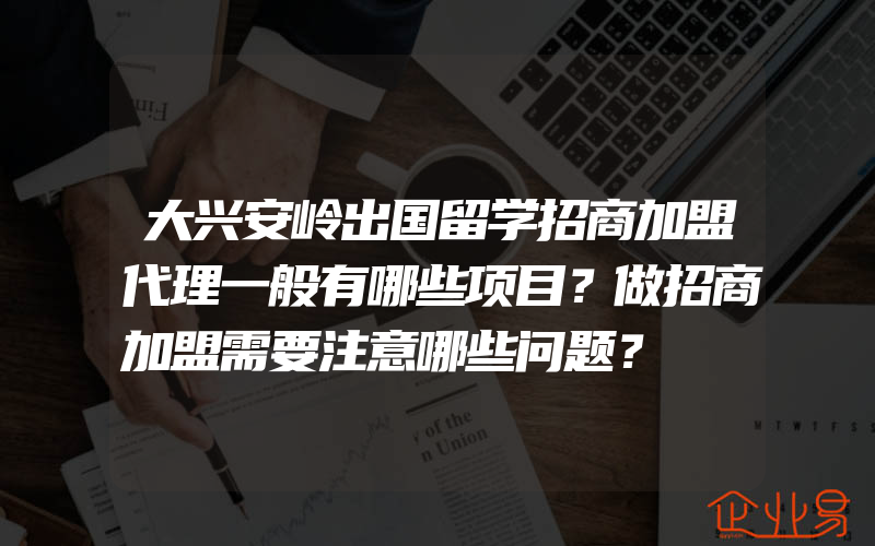 大兴安岭出国留学招商加盟代理一般有哪些项目？做招商加盟需要注意哪些问题？