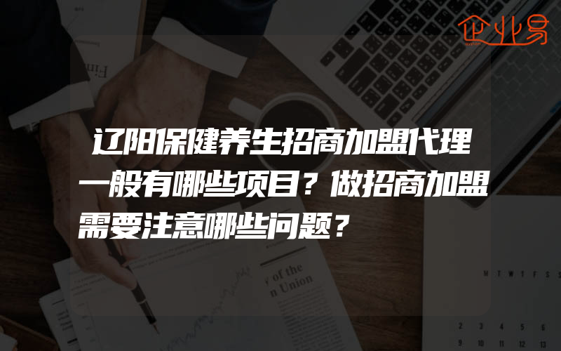 辽阳保健养生招商加盟代理一般有哪些项目？做招商加盟需要注意哪些问题？