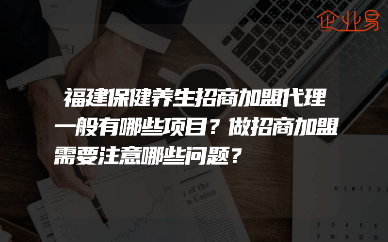 福建保健养生招商加盟代理一般有哪些项目？做招商加盟需要注意哪些问题？