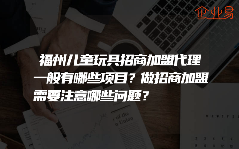 福州儿童玩具招商加盟代理一般有哪些项目？做招商加盟需要注意哪些问题？