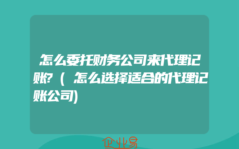 怎么委托财务公司来代理记账?(怎么选择适合的代理记账公司)