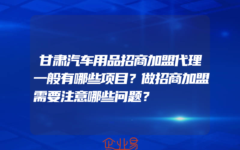 甘肃汽车用品招商加盟代理一般有哪些项目？做招商加盟需要注意哪些问题？