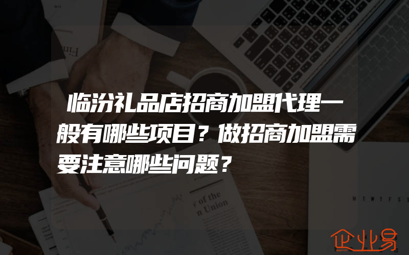 临汾礼品店招商加盟代理一般有哪些项目？做招商加盟需要注意哪些问题？