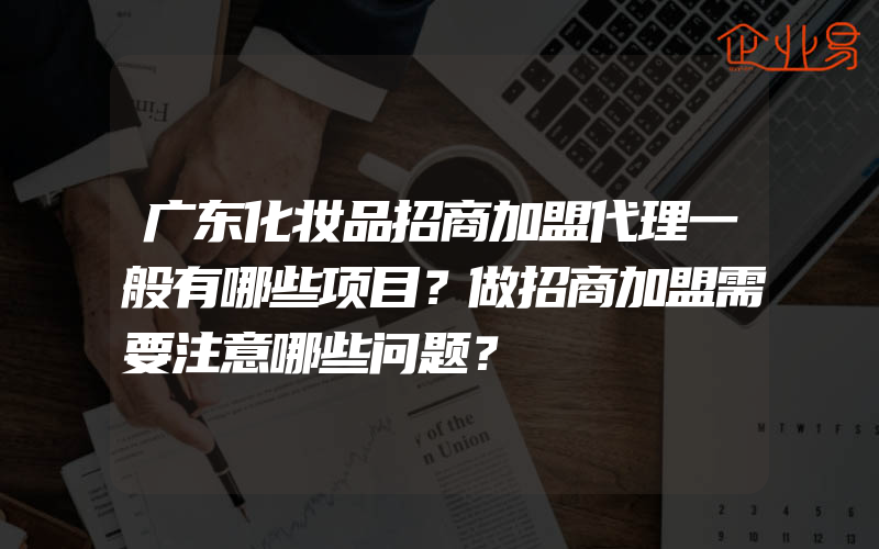 广东化妆品招商加盟代理一般有哪些项目？做招商加盟需要注意哪些问题？