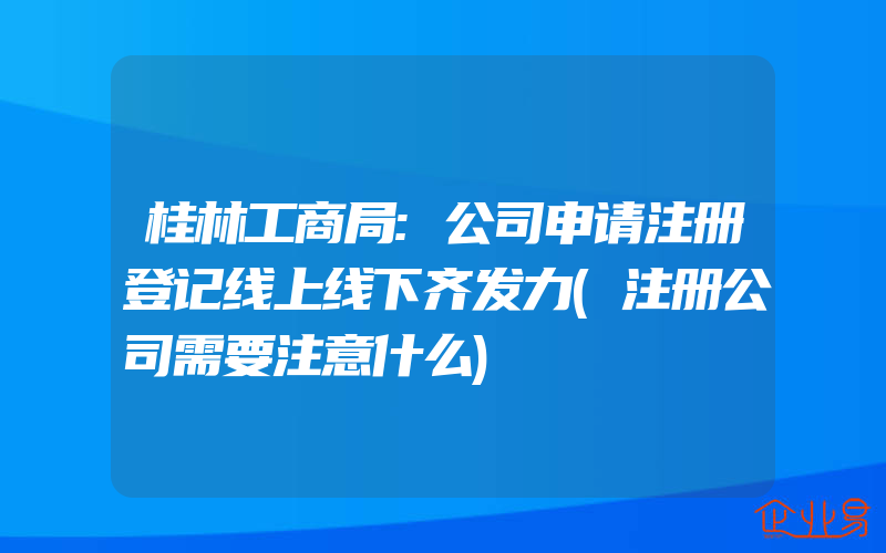 桂林工商局:公司申请注册登记线上线下齐发力(注册公司需要注意什么)