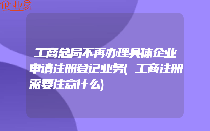 工商总局不再办理具体企业申请注册登记业务(工商注册需要注意什么)