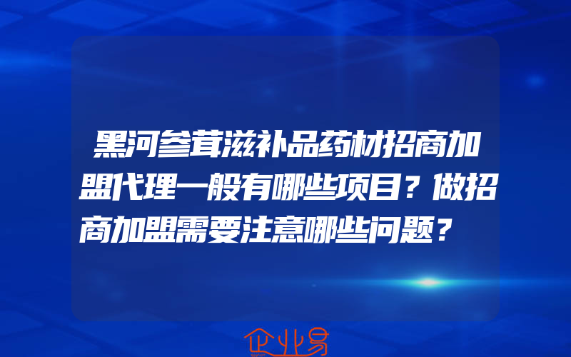 黑河参茸滋补品药材招商加盟代理一般有哪些项目？做招商加盟需要注意哪些问题？