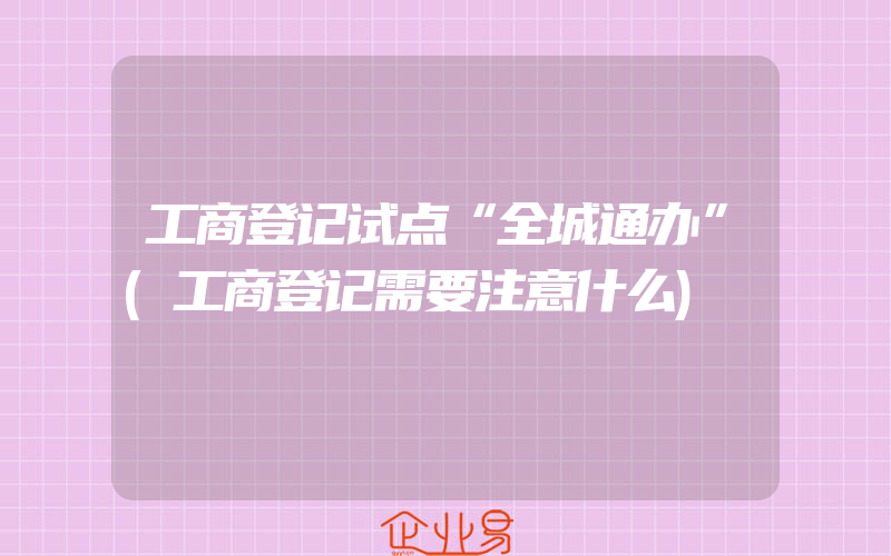 工商登记试点“全城通办”(工商登记需要注意什么)