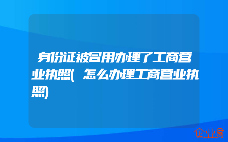 身份证被冒用办理了工商营业执照(怎么办理工商营业执照)