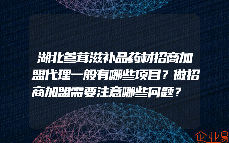 湖北参茸滋补品药材招商加盟代理一般有哪些项目？做招商加盟需要注意哪些问题？