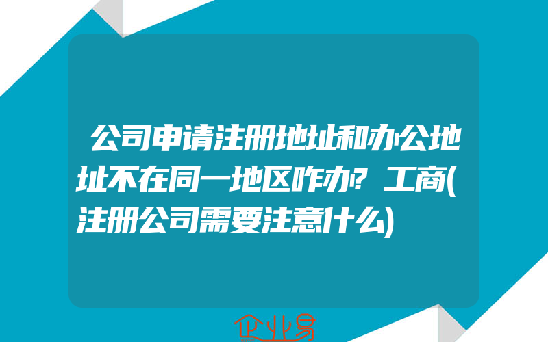 公司申请注册地址和办公地址不在同一地区咋办?工商(注册公司需要注意什么)