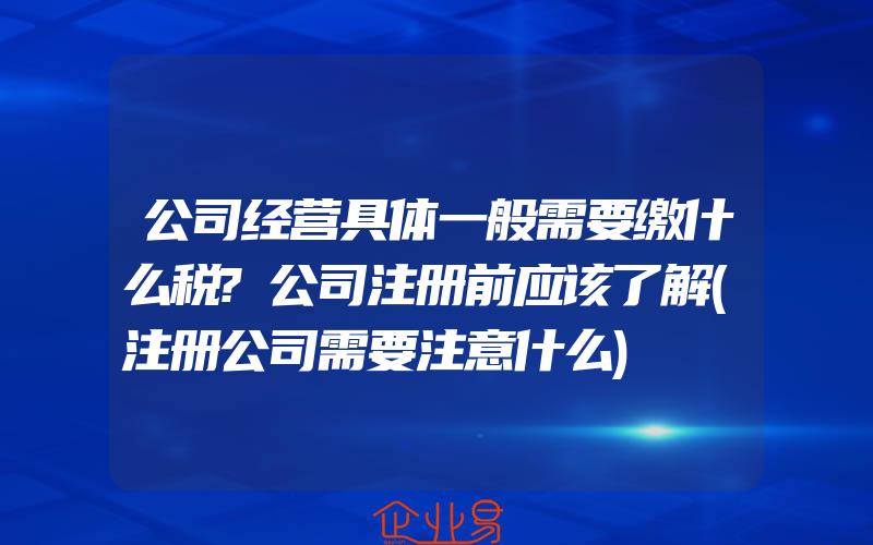 公司经营具体一般需要缴什么税?公司注册前应该了解(注册公司需要注意什么)