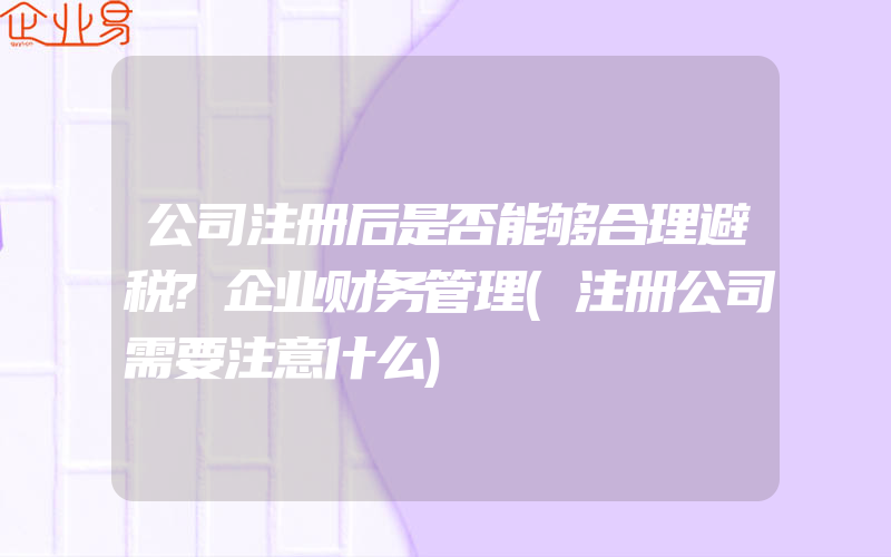 公司注册后是否能够合理避税?企业财务管理(注册公司需要注意什么)