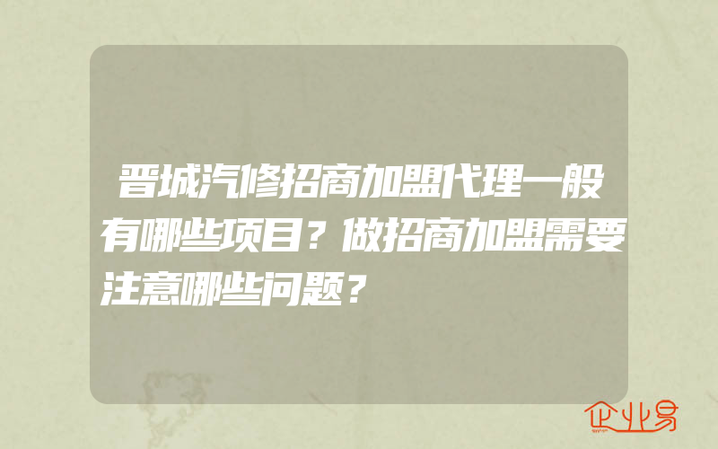 晋城汽修招商加盟代理一般有哪些项目？做招商加盟需要注意哪些问题？