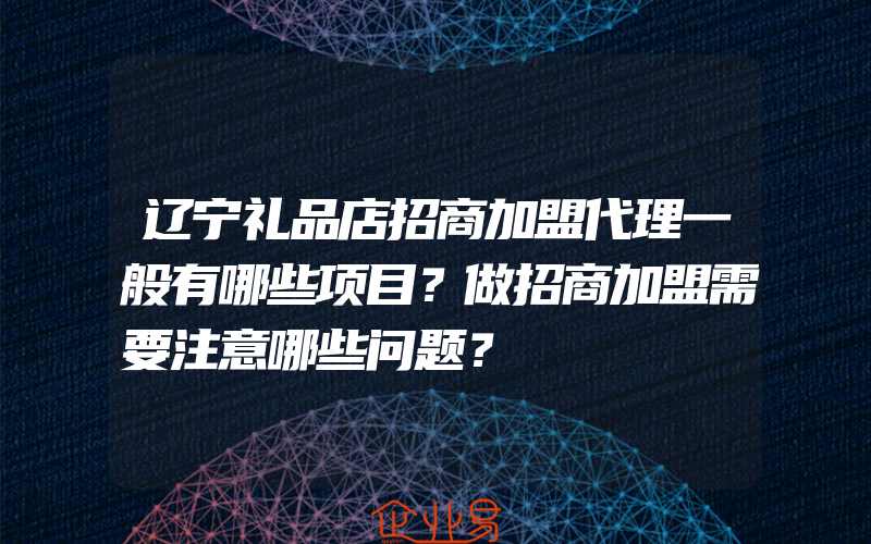 辽宁礼品店招商加盟代理一般有哪些项目？做招商加盟需要注意哪些问题？