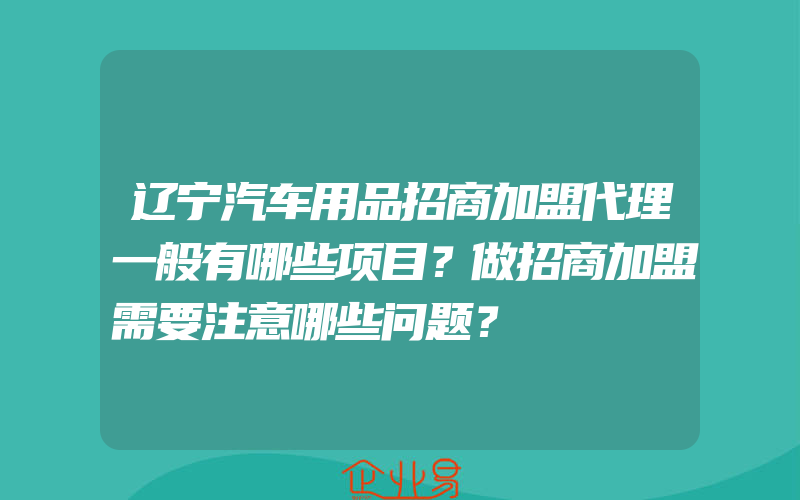 辽宁汽车用品招商加盟代理一般有哪些项目？做招商加盟需要注意哪些问题？